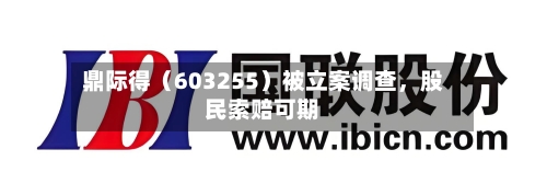 鼎际得（603255）被立案调查，股民索赔可期-第2张图片