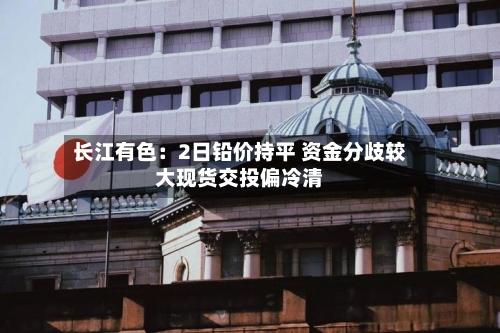 长江有色：2日铅价持平 资金分歧较大现货交投偏冷清-第3张图片
