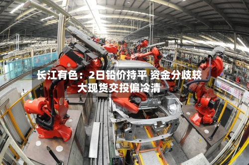 长江有色：2日铅价持平 资金分歧较大现货交投偏冷清