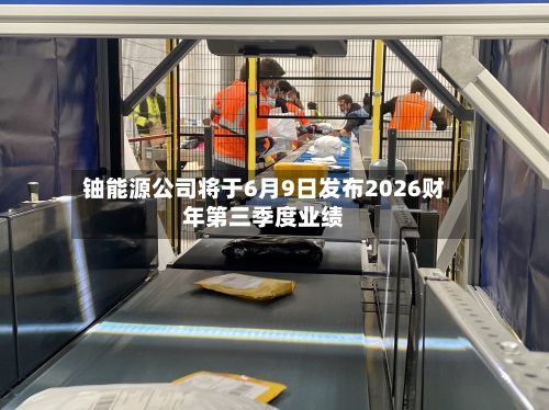 铀能源公司将于6月9日发布2026财年第三季度业绩-第2张图片