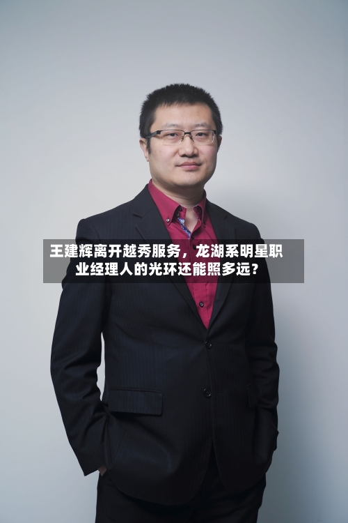 王建辉离开越秀服务	，龙湖系明星职业经理人的光环还能照多远？-第2张图片