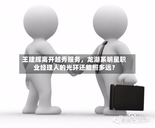 王建辉离开越秀服务	，龙湖系明星职业经理人的光环还能照多远？-第3张图片