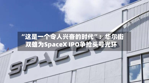 “这是一个令人兴奋的时代”：华尔街双雄为SpaceX IPO争抢头号光环-第2张图片