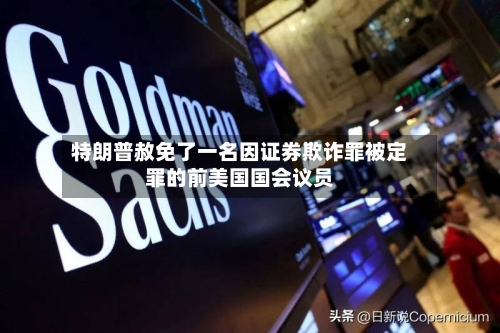 特朗普赦免了一名因证券欺诈罪被定罪的前美国国会议员-第3张图片