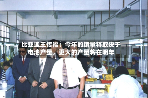 比亚迪王传福：今年的销量将取决于电池产量	，更大的产量将在明年-第3张图片