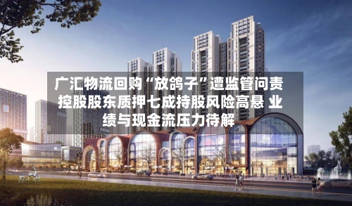 广汇物流回购“放鸽子	”遭监管问责 控股股东质押七成持股风险高悬 业绩与现金流压力待解-第2张图片