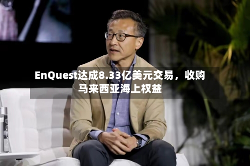 EnQuest达成8.33亿美元交易，收购马来西亚海上权益-第2张图片