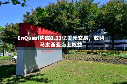 EnQuest达成8.33亿美元交易，收购马来西亚海上权益-第3张图片