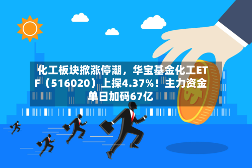 化工板块掀涨停潮	，华宝基金化工ETF（516020）上探4.37%！主力资金单日加码67亿-第2张图片