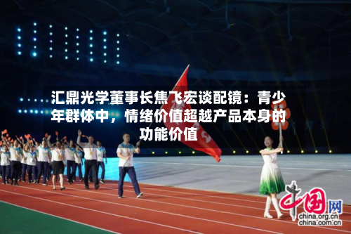 汇鼎光学董事长焦飞宏谈配镜：青少年群体中，情绪价值超越产品本身的功能价值-第3张图片