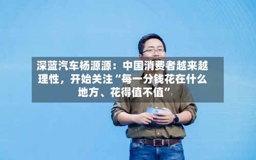 深蓝汽车杨源源：中国消费者越来越理性	，开始关注“每一分钱花在什么地方	、花得值不值”-第3张图片
