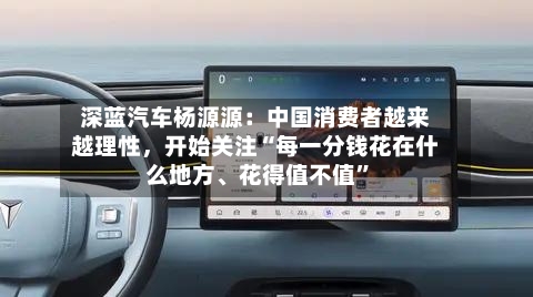 深蓝汽车杨源源：中国消费者越来越理性	，开始关注“每一分钱花在什么地方、花得值不值	”-第2张图片
