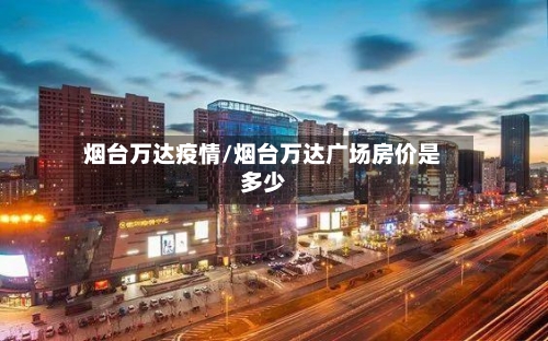 烟台万达疫情/烟台万达广场房价是多少-第3张图片