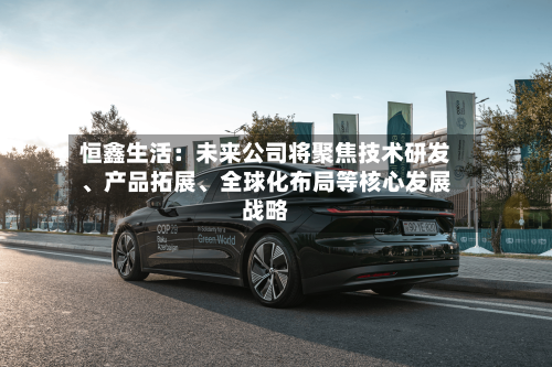 恒鑫生活：未来公司将聚焦技术研发、产品拓展、全球化布局等核心发展战略-第3张图片