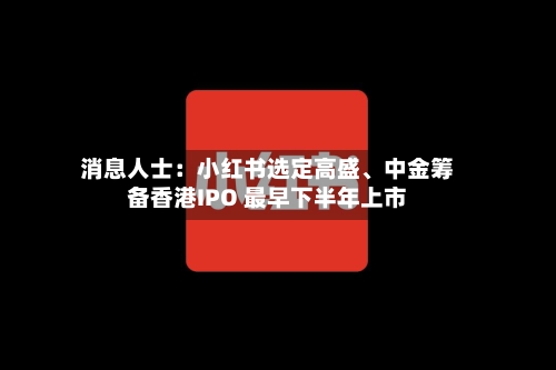 消息人士：小红书选定高盛、中金筹备香港IPO 最早下半年上市-第2张图片