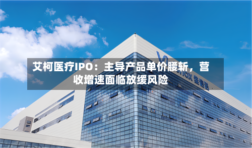 艾柯医疗IPO：主导产品单价腰斩，营收增速面临放缓风险-第2张图片