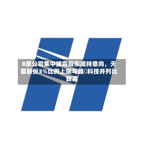 8家公司集中披露股东减持意向，天宸股份3%比例上限与峰岹科技并列比较高-第2张图片