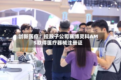 创新医疗：控股子公司赛博灵科AM5取得医疗器械注册证-第2张图片