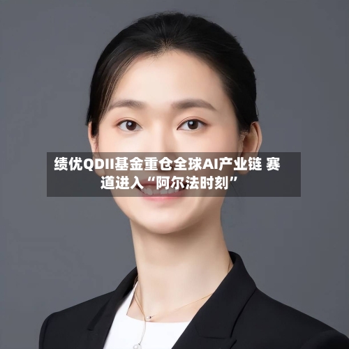 绩优QDII基金重仓全球AI产业链 赛道进入“阿尔法时刻	”-第2张图片
