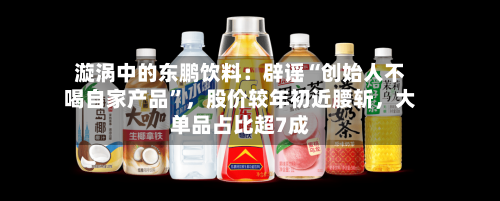 漩涡中的东鹏饮料：辟谣“创始人不喝自家产品”，股价较年初近腰斩	，大单品占比超7成-第3张图片