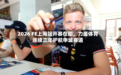 2026 FE上海站开赛在即，力盛体育连续三年护航申城赛道-第3张图片