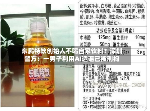 东鹏特饮创始人不喝自家饮料？深圳警方：一男子利用AI造谣已被刑拘-第2张图片