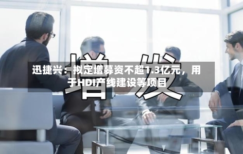 迅捷兴：拟定增募资不超1.3亿元	，用于HDI产线建设等项目-第2张图片