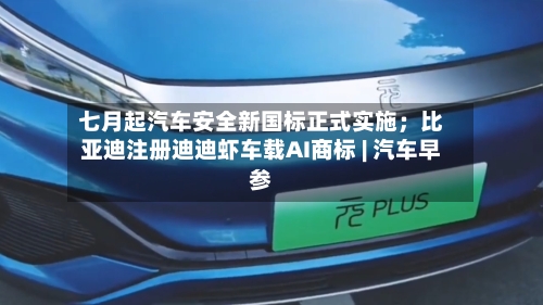 七月起汽车安全新国标正式实施；比亚迪注册迪迪虾车载AI商标 | 汽车早参-第3张图片
