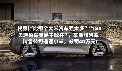 视频|“比那个大米汽车强太多	”“180天造的车我是不敢开”	，某品牌汽车销售公司造谣小米，被罚40万元!-第3张图片