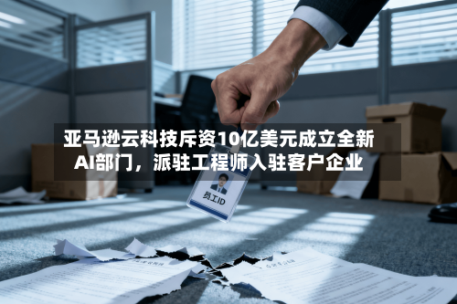 亚马逊云科技斥资10亿美元成立全新AI部门	，派驻工程师入驻客户企业-第3张图片