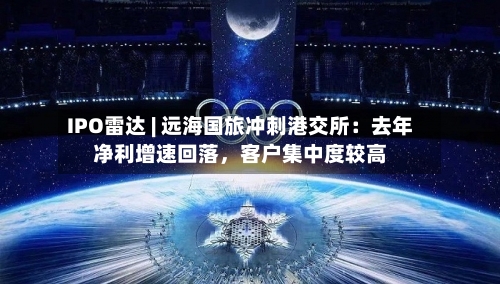 IPO雷达 | 远海国旅冲刺港交所：去年净利增速回落，客户集中度较高-第2张图片