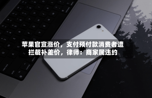 苹果官宣涨价	，支付预付款消费者遭拦截补差价，律师：商家属违约-第2张图片