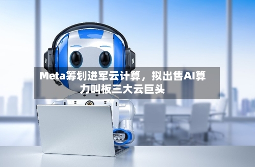 Meta筹划进军云计算，拟出售AI算力叫板三大云巨头-第2张图片