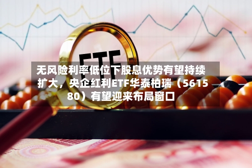 无风险利率低位下股息优势有望持续扩大	，央企红利ETF华泰柏瑞（561580）有望迎来布局窗口-第2张图片