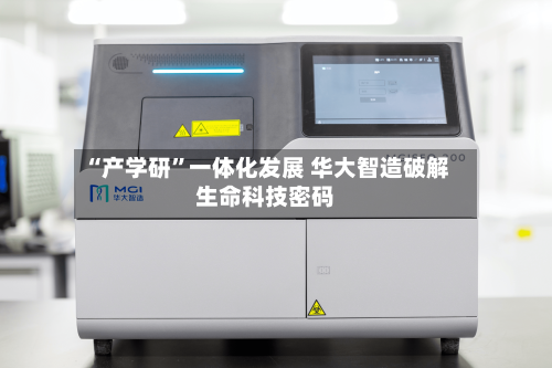 “产学研”一体化发展 华大智造破解生命科技密码-第2张图片