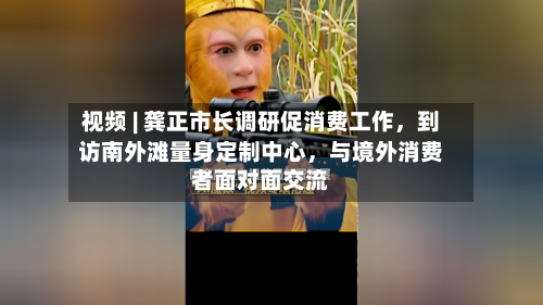 视频 | 龚正市长调研促消费工作	，到访南外滩量身定制中心，与境外消费者面对面交流-第2张图片