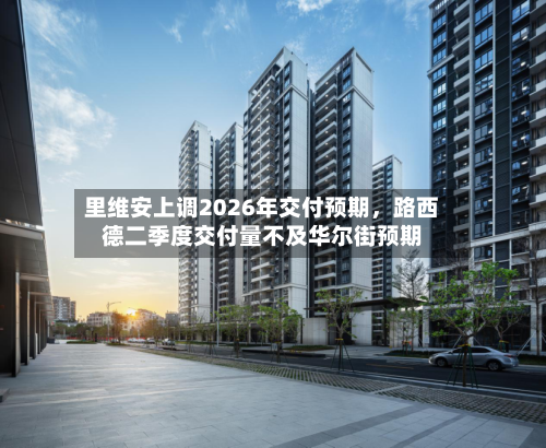 里维安上调2026年交付预期，路西德二季度交付量不及华尔街预期-第2张图片