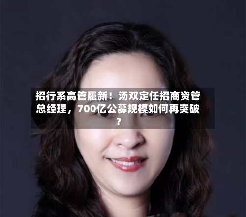 招行系高管履新！汤双定任招商资管总经理，700亿公募规模如何再突破？-第3张图片