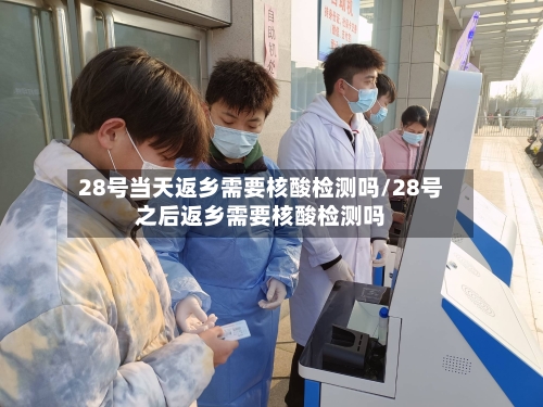 28号当天返乡需要核酸检测吗/28号之后返乡需要核酸检测吗