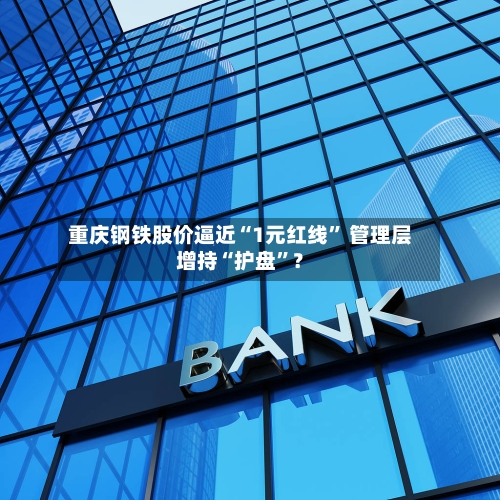 重庆钢铁股价逼近“1元红线” 管理层增持“护盘	”？-第3张图片