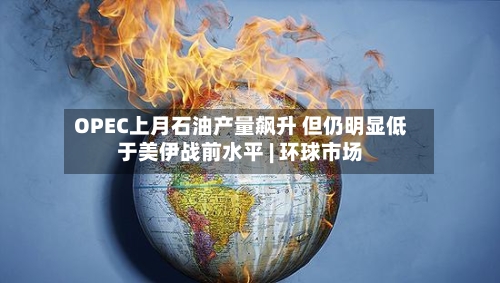 OPEC上月石油产量飙升 但仍明显低于美伊战前水平 | 环球市场