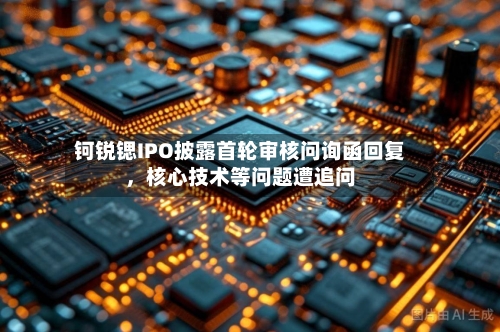 钶锐锶IPO披露首轮审核问询函回复，核心技术等问题遭追问-第2张图片