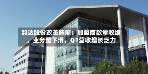 韵达股份改革阵痛：加盟商数量收缩，业务量下滑，Q1营收增长乏力-第2张图片