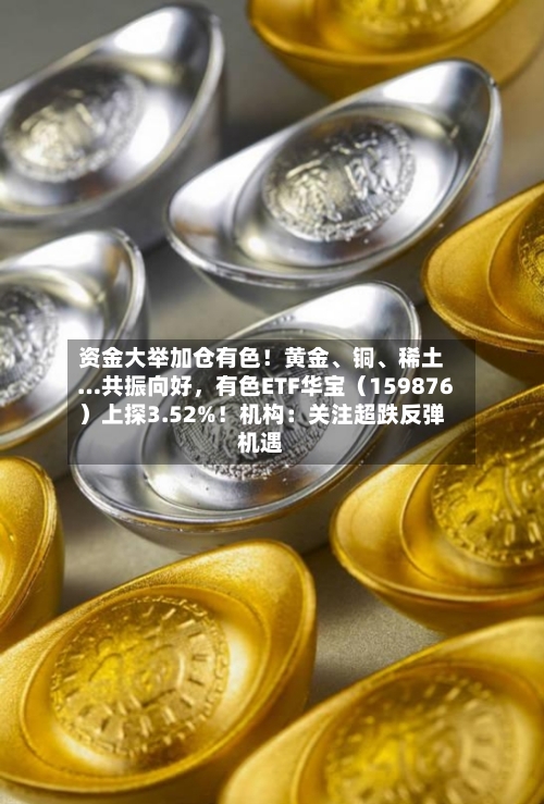 资金大举加仓有色！黄金、铜、稀土…共振向好	，有色ETF华宝（159876）上探3.52%！机构：关注超跌反弹机遇-第2张图片