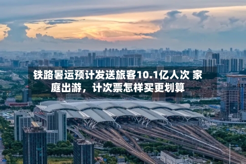 铁路暑运预计发送旅客10.1亿人次 家庭出游	，计次票怎样买更划算-第2张图片