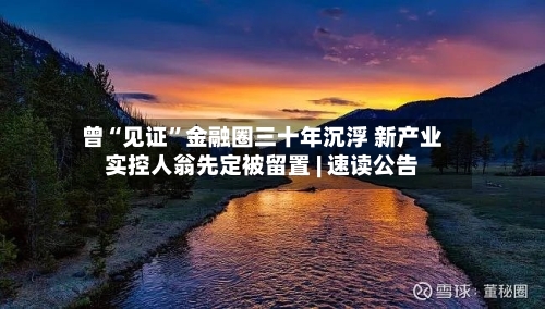 曾“见证”金融圈三十年沉浮 新产业实控人翁先定被留置 | 速读公告-第3张图片
