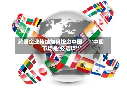 跨国企业持续加码投资中国——“中国市场是‘必选项’”-第3张图片