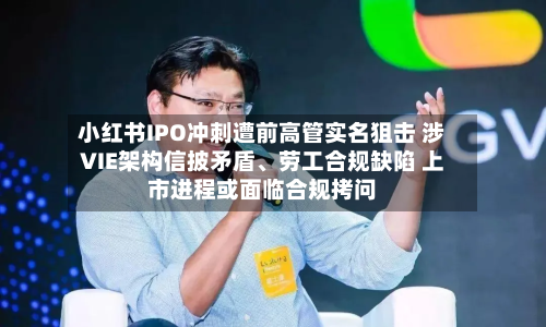 小红书IPO冲刺遭前高管实名狙击 涉VIE架构信披矛盾	、劳工合规缺陷 上市进程或面临合规拷问-第2张图片