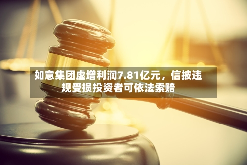 如意集团虚增利润7.81亿元，信披违规受损投资者可依法索赔-第2张图片
