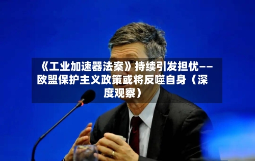 《工业加速器法案》持续引发担忧——欧盟保护主义政策或将反噬自身(深度观察)-第3张图片